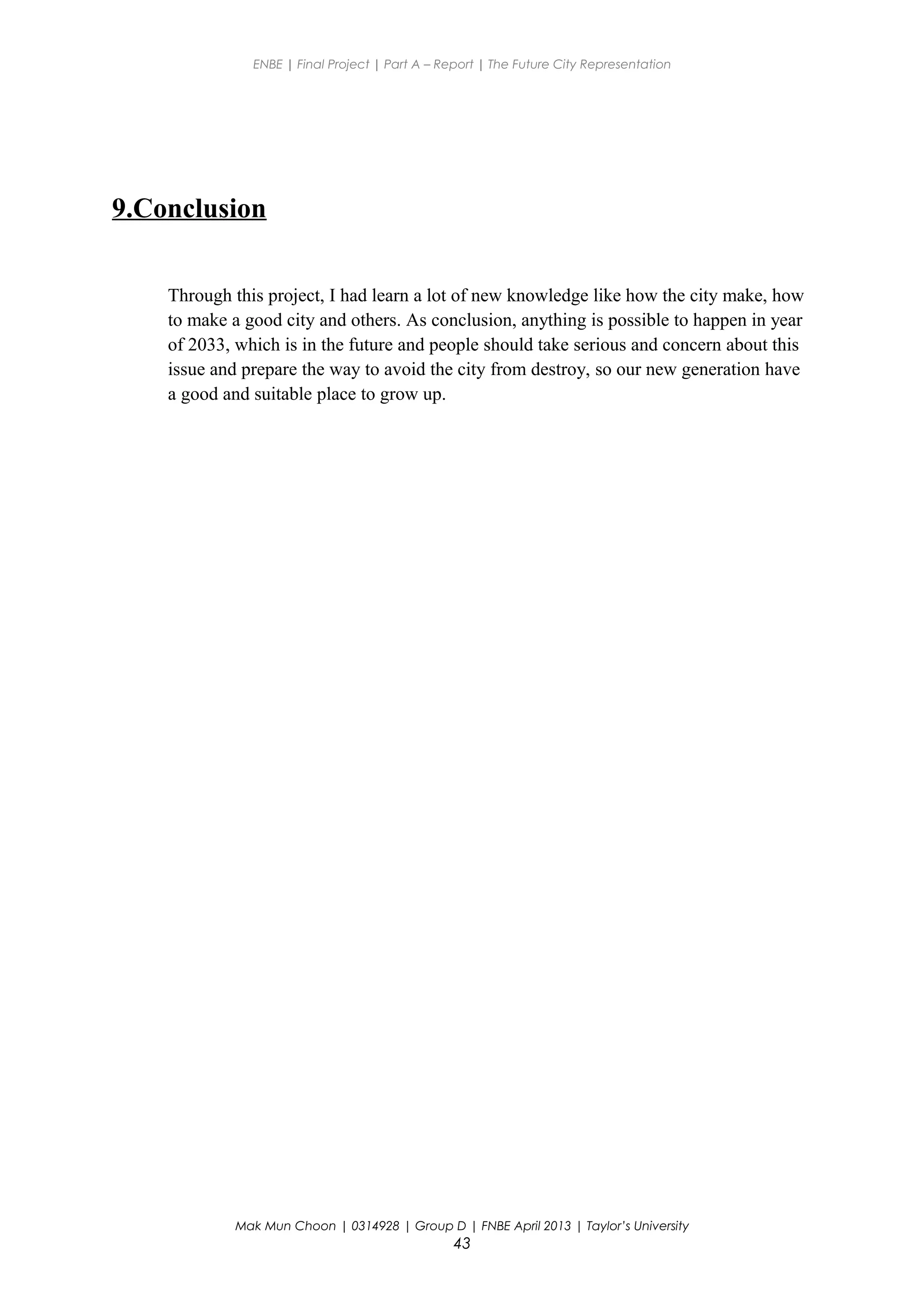 ENBE | Final Project | Part A – Report | The Future City Representation
9.Conclusion
Through this project, I had learn a lot of new knowledge like how the city make, how
to make a good city and others. As conclusion, anything is possible to happen in year
of 2033, which is in the future and people should take serious and concern about this
issue and prepare the way to avoid the city from destroy, so our new generation have
a good and suitable place to grow up.
Mak Mun Choon | 0314928 | Group D | FNBE April 2013 | Taylor’s University
43
 