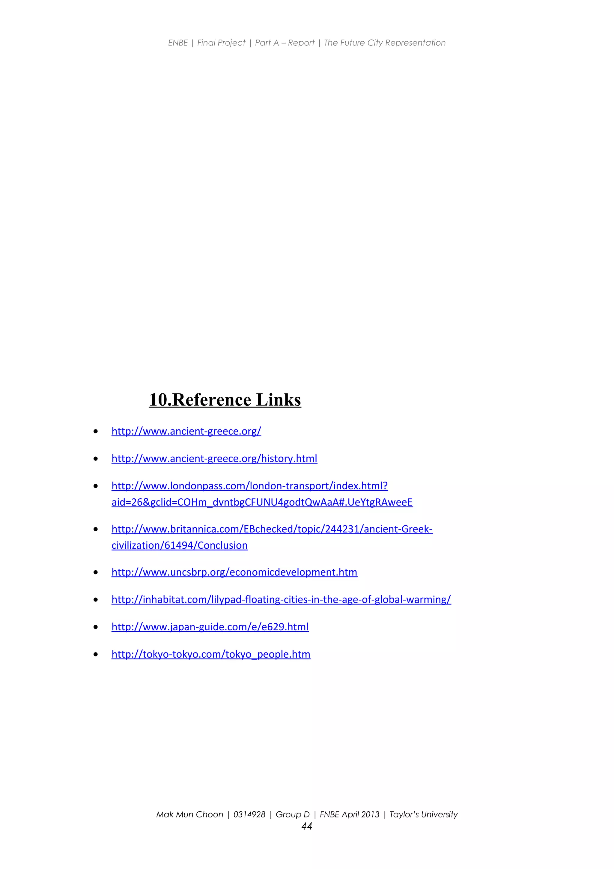 ENBE | Final Project | Part A – Report | The Future City Representation
10.Reference Links
• http://www.ancient-greece.org/
• http://www.ancient-greece.org/history.html
• http://www.londonpass.com/london-transport/index.html?
aid=26&gclid=COHm_dvntbgCFUNU4godtQwAaA#.UeYtgRAweeE
• http://www.britannica.com/EBchecked/topic/244231/ancient-Greek-
civilization/61494/Conclusion
• http://www.uncsbrp.org/economicdevelopment.htm
• http://inhabitat.com/lilypad-floating-cities-in-the-age-of-global-warming/
• http://www.japan-guide.com/e/e629.html
• http://tokyo-tokyo.com/tokyo_people.htm
Mak Mun Choon | 0314928 | Group D | FNBE April 2013 | Taylor’s University
44
 