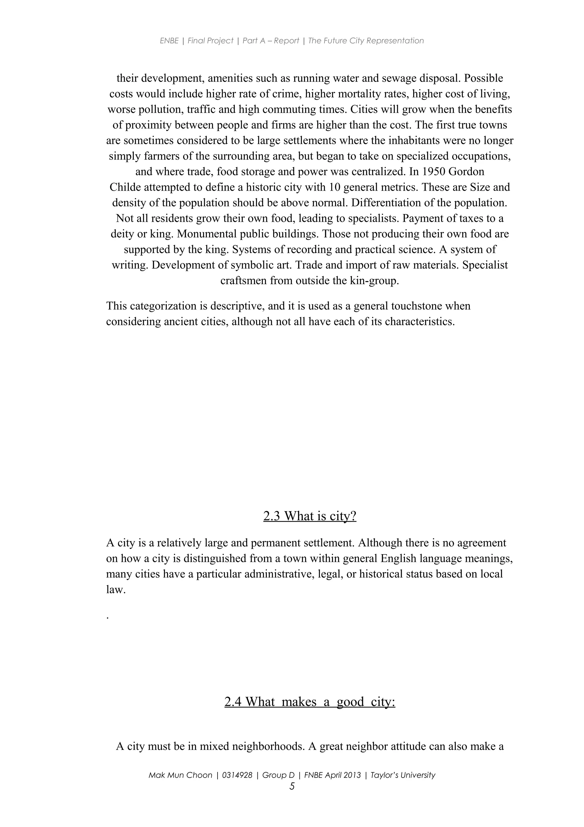 ENBE | Final Project | Part A – Report | The Future City Representation
their development, amenities such as running water and sewage disposal. Possible
costs would include higher rate of crime, higher mortality rates, higher cost of living,
worse pollution, traffic and high commuting times. Cities will grow when the benefits
of proximity between people and firms are higher than the cost. The first true towns
are sometimes considered to be large settlements where the inhabitants were no longer
simply farmers of the surrounding area, but began to take on specialized occupations,
and where trade, food storage and power was centralized. In 1950 Gordon
Childe attempted to define a historic city with 10 general metrics. These are Size and
density of the population should be above normal. Differentiation of the population.
Not all residents grow their own food, leading to specialists. Payment of taxes to a
deity or king. Monumental public buildings. Those not producing their own food are
supported by the king. Systems of recording and practical science. A system of
writing. Development of symbolic art. Trade and import of raw materials. Specialist
craftsmen from outside the kin-group.
This categorization is descriptive, and it is used as a general touchstone when
considering ancient cities, although not all have each of its characteristics.
2.3 What is city?
A city is a relatively large and permanent settlement. Although there is no agreement
on how a city is distinguished from a town within general English language meanings,
many cities have a particular administrative, legal, or historical status based on local
law.
.
2.4 What makes a good city:
A city must be in mixed neighborhoods. A great neighbor attitude can also make a
Mak Mun Choon | 0314928 | Group D | FNBE April 2013 | Taylor’s University
5
 
