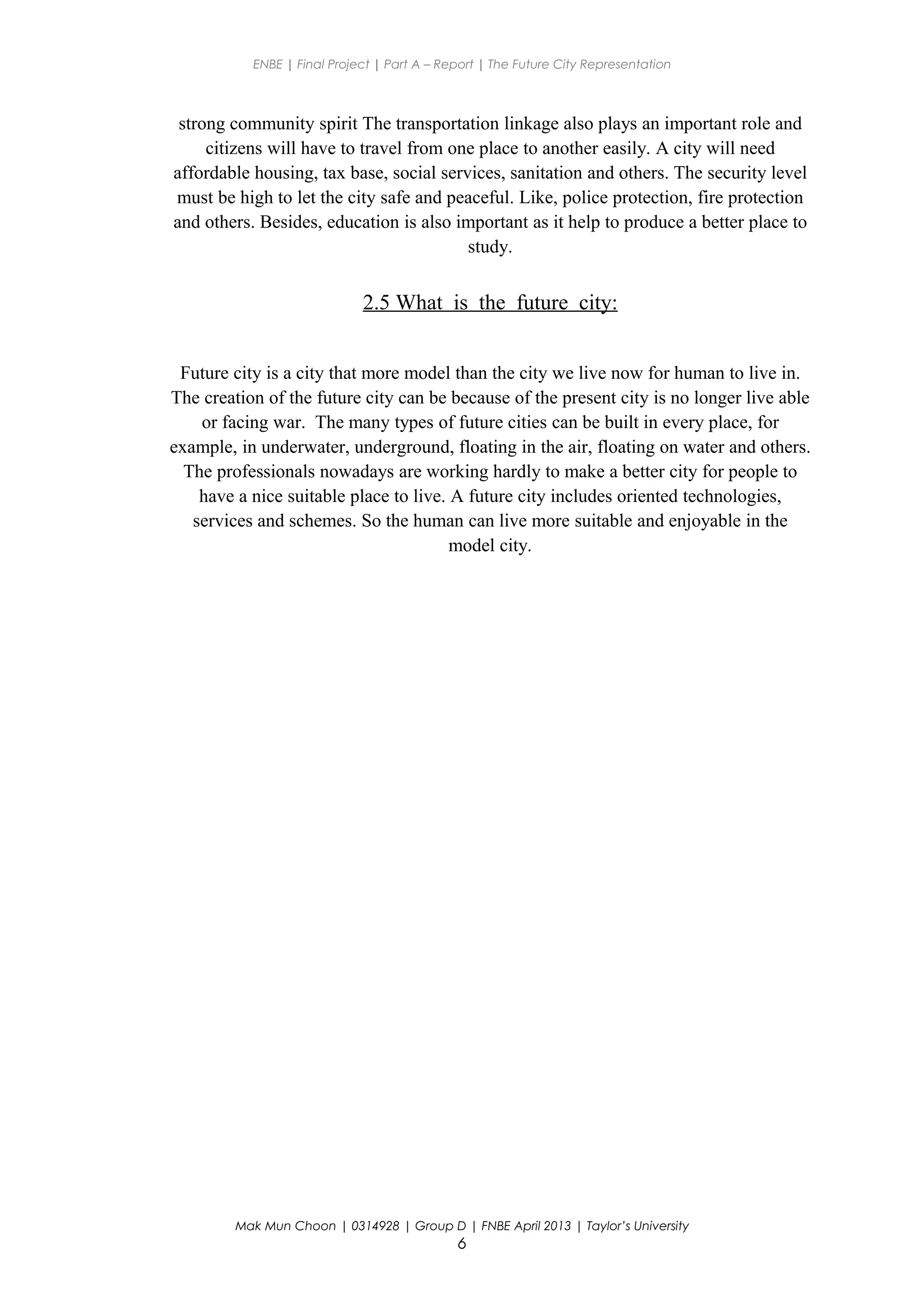 ENBE | Final Project | Part A – Report | The Future City Representation
strong community spirit The transportation linkage also plays an important role and
citizens will have to travel from one place to another easily. A city will need
affordable housing, tax base, social services, sanitation and others. The security level
must be high to let the city safe and peaceful. Like, police protection, fire protection
and others. Besides, education is also important as it help to produce a better place to
study.
2.5 What is the future city:
Future city is a city that more model than the city we live now for human to live in.
The creation of the future city can be because of the present city is no longer live able
or facing war. The many types of future cities can be built in every place, for
example, in underwater, underground, floating in the air, floating on water and others.
The professionals nowadays are working hardly to make a better city for people to
have a nice suitable place to live. A future city includes oriented technologies,
services and schemes. So the human can live more suitable and enjoyable in the
model city.
Mak Mun Choon | 0314928 | Group D | FNBE April 2013 | Taylor’s University
6
 