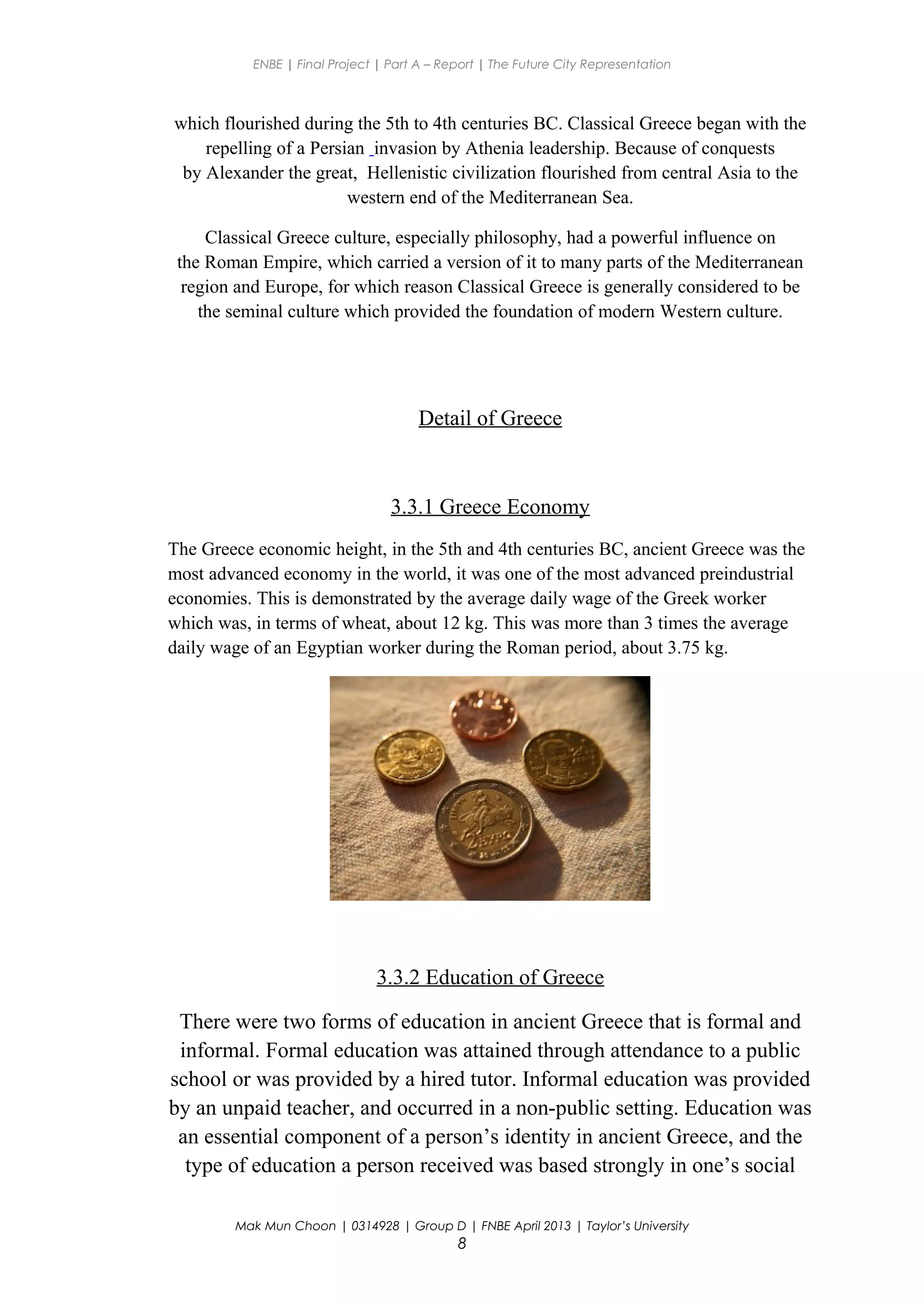 ENBE | Final Project | Part A – Report | The Future City Representation
which flourished during the 5th to 4th centuries BC. Classical Greece began with the
repelling of a Persian invasion by Athenia leadership. Because of conquests
by Alexander the great, Hellenistic civilization flourished from central Asia to the
western end of the Mediterranean Sea.
Classical Greece culture, especially philosophy, had a powerful influence on
the Roman Empire, which carried a version of it to many parts of the Mediterranean
region and Europe, for which reason Classical Greece is generally considered to be
the seminal culture which provided the foundation of modern Western culture.
Detail of Greece
3.3.1 Greece Economy
The Greece economic height, in the 5th and 4th centuries BC, ancient Greece was the
most advanced economy in the world, it was one of the most advanced preindustrial
economies. This is demonstrated by the average daily wage of the Greek worker
which was, in terms of wheat, about 12 kg. This was more than 3 times the average
daily wage of an Egyptian worker during the Roman period, about 3.75 kg.
3.3.2 Education of Greece
There were two forms of education in ancient Greece that is formal and
informal. Formal education was attained through attendance to a public
school or was provided by a hired tutor. Informal education was provided
by an unpaid teacher, and occurred in a non-public setting. Education was
an essential component of a person’s identity in ancient Greece, and the
type of education a person received was based strongly in one’s social
Mak Mun Choon | 0314928 | Group D | FNBE April 2013 | Taylor’s University
8
 