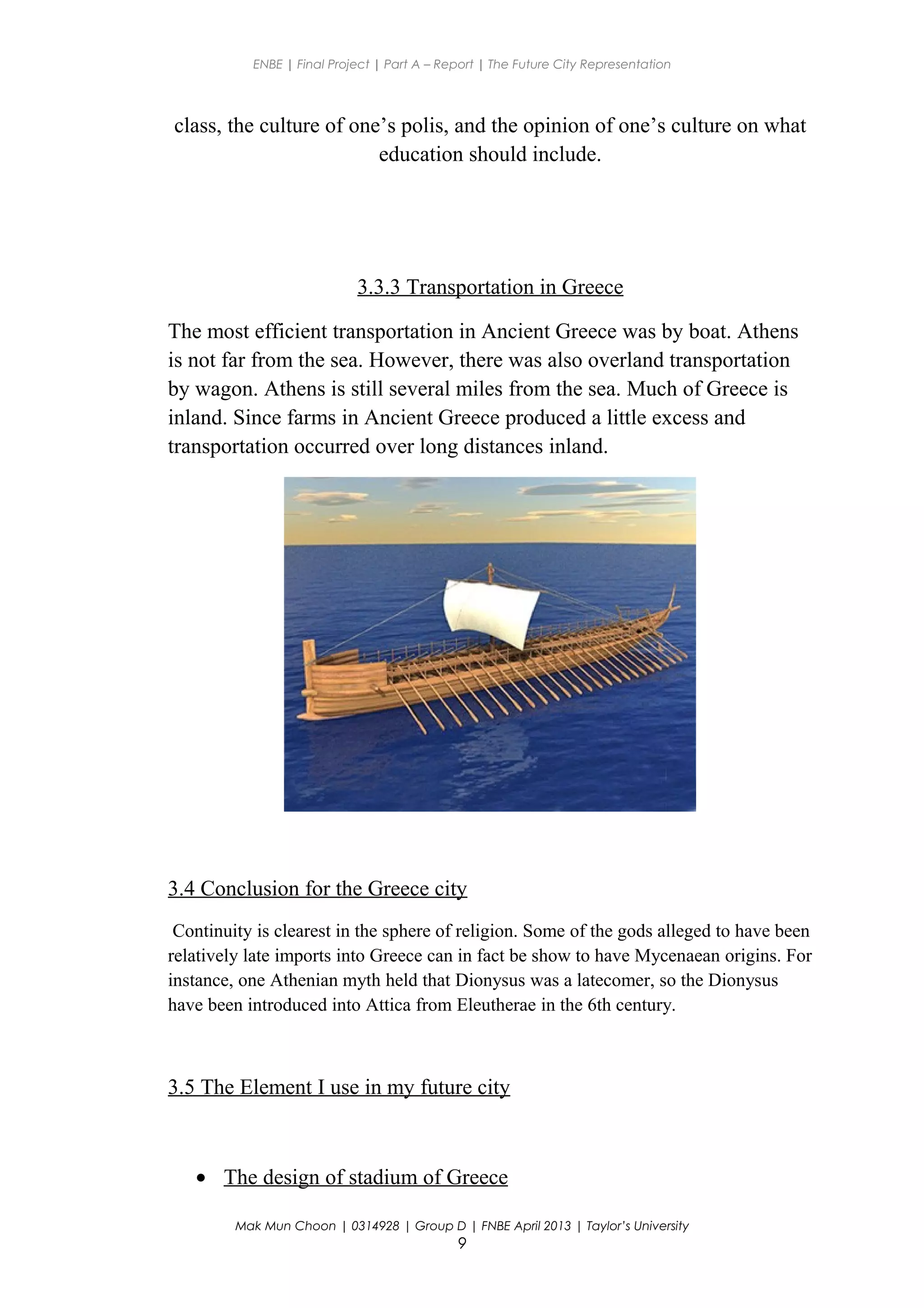ENBE | Final Project | Part A – Report | The Future City Representation
class, the culture of one’s polis, and the opinion of one’s culture on what
education should include.
3.3.3 Transportation in Greece
The most efficient transportation in Ancient Greece was by boat. Athens
is not far from the sea. However, there was also overland transportation
by wagon. Athens is still several miles from the sea. Much of Greece is
inland. Since farms in Ancient Greece produced a little excess and
transportation occurred over long distances inland.
3.4 Conclusion for the Greece city
Continuity is clearest in the sphere of religion. Some of the gods alleged to have been
relatively late imports into Greece can in fact be show to have Mycenaean origins. For
instance, one Athenian myth held that Dionysus was a latecomer, so the Dionysus
have been introduced into Attica from Eleutherae in the 6th century.
3.5 The Element I use in my future city
• The design of stadium of Greece
Mak Mun Choon | 0314928 | Group D | FNBE April 2013 | Taylor’s University
9
 