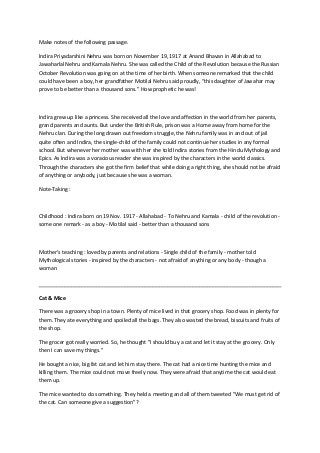 Make notes of the following passage.
Indira Priyadarshini Nehru was born on November 19, 1917 at Anand Bhavan in Allahabad to
Jawaharlal Nehru and Kamala Nehru. She was called the Child of the Revolution because the Russian
October Revolution was going on at the time of her birth. When someone remarked that the child
could have been a boy, her grandfather Motilal Nehru said proudly, “this daughter of Jawahar may
prove to be better than a thousand sons.” How prophetic he was!
Indira grew up like a princess. She received all the love and affection in the world from her parents,
grand parents and aunts. But under the British Rule, prison was a Home away from home for the
Nehru clan. During the long drawn out freedom struggle, the Nehru family was in and out of jail
quite often and Indira, the single-child of the family could not continue her studies in any formal
school. But whenever her mother was with her she told Indira stories from the Hindu Mythology and
Epics. As Indira was a voracious reader she was inspired by the characters in the world classics.
Through the characters she got the firm belief that while doing a right thing, she should not be afraid
of anything or anybody, just because she was a woman.
Note-Taking :
Childhood : Indira born on 19 Nov. 1917 - Allahabad - To Nehru and Kamala - child of the revolution -
some one remark - as a boy - Motilal said - better than a thousand sons
Mother's teaching : loved by parents and relations - Single child of the family - mother told
Mythological stories - inspired by the characters - not afraid of anything or any body - though a
woman
Cat & Mice
There was a grocery shop in a town. Plenty of mice lived in that grocery shop. Food was in plenty for
them. They ate everything and spoiled all the bags. They also wasted the bread, biscuits and fruits of
the shop.
The grocer got really worried. So, he thought "I should buy a cat and let it stay at the grocery. Only
then I can save my things."
He bought a nice, big fat cat and let him stay there. The cat had a nice time hunting the mice and
killing them. The mice could not move freely now. They were afraid that anytime the cat would eat
them up.
The mice wanted to do something. They held a meeting and all of them tweeted "We must get rid of
the cat. Can someone give a suggestion"?
 