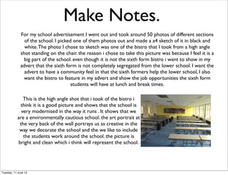 Make Notes.
For my school advertisement I went out and took around 50 photos of different sections
of the school. I picked one of them photos out and made a a4 sketch of it in black and
white.The photo I chose to sketch was one of the bistro that I took from a high angle
shot standing on the chair. the reason i chose to take this picture was because I feel it is a
big part of the school. even though it is not the sixth form bistro i want to show in my
advert that the sixth form is not completely segregated from the lower school. I want the
advert to have a community feel in that the sixth formers help the lower school, I also
want the bistro to feature in my advert and show the job opportunities the sixth form
students will have at lunch and break times.
This is the high angle shot that i took of the bistro i
think it is a good picture and shows that the school is
very modernised in the way it runs . It shows that we
are a environmentally cautious school. the art portrait at
the very back of the wall portrays us as creative in the
way we decorate the school and the we like to include
the students work around the school. the picture is
bright and clean which i think will represent the school.
Tuesday, 11 June 13
 