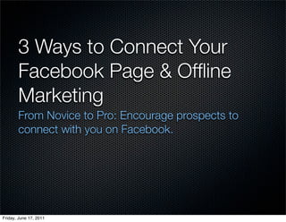 3 Ways to Connect Your
       Facebook Page & Ofﬂine
       Marketing
       From Novice to Pro: Encourage prospects to
       connect with you on Facebook.




Friday, June 17, 2011
 