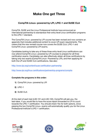  
                         Make One get Three

       CompTIA Linux+ powered by LPI, LPIC-1 and SUSE CLA


CompTIA, SUSE and the Linux Professional Institute have announced an
international partnership to standardize their entry-level Linux certification programs
to the LPIC-1 standard.

The CompTIA Linux+ powered by LPI course has been revised and now contains an
appendix that includes additional content to cover LPI exam requirements. This
means that the new revised course now covers the SUSE CLA, LPIC-1 and
CompTIA Linux+ powered by LPI exams.

Candidates looking to take any of these three entry-level Linux certifications can
now attend CompTIA Linux+ powered by LPI courses to prepare for all three
certification exams. Candidates can also effectively obtain all three certifications by
taking only two exams (CompTIA Linux+ Powered by LPI), and then applying for
both the LPI and SUSE CLA certifications. See also:

http://www.lpi.org/content/suse-certification-partnership

http://www.lpi.org/linux-certifications/partnership-programs/comptia


Complete the programs in this order:

   1) CompTIA Linux+ powered by LPI

   2) LPIC-1

   3) SUSE CLA


At the start of each test (LX0-101 and LX0-102), CompTIA will ask you, the
test-taker, if you would like to have the score report forwarded to LPI to count
towards the LPIC-1 certification. You should check Yes for both options, since
passing the two CompTIA Linux+ exams will automatically qualify you for the Linux
Professional Institute’s LPIC-1 certification.




                                                                                          1	
  



                         	
                      	
                                          	
  
 