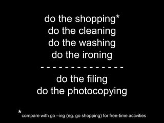 do the shopping*
            do the cleaning
            do the washing
             do the ironing
          --------------
              do the filing
         do the photocopying

*compare with go –ing (eg. go shopping) for free-time activities
 