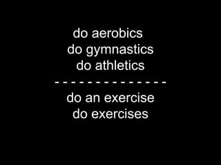do aerobics*
             do gymnastics
              do athletics
           --------------
            do an exercise
              do exercises

*compare with go –ing (eg. go shopping) for free time activities
 