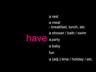 a rest
       a meal
       - breakfast, lunch, etc
       a shower / bath / swim
have   a party
       a baby
       fun
       a (adj.) time / holiday / etc.
 