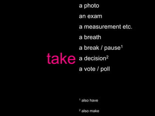 a photo
       an exam
       a measurement etc.
       a breath
       a break / pause1

take   a decision2
       a vote / poll



       1   also have

       2   also make
 