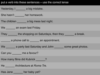 put a verb into these sentences – use the correct tense

Yesterday, I ______ a big mistake.

She hasn‟t ______ her homework.

The children ______ a big mess last night.

We ______ an exam last Friday.

They ______ the shopping on Saturdays, then they ______ a break.

______ a phone call to ______ an appointment.

We ______ a party last Saturday and John ______ some great photos.

Can you ______ me a favour?

How many films did Kubrick ______?

He ______ Architecture at Roma Tre.

Has Jane ______ her baby yet?
 