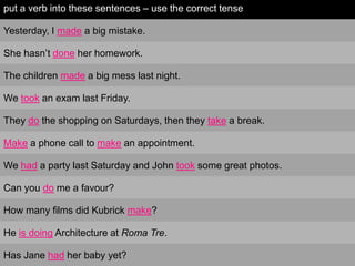 put a verb into these sentences – use the correct tense

Yesterday, I made a big mistake.

She hasn‟t done her homework.

The children made a big mess last night.

We took an exam last Friday.

They do the shopping on Saturdays, then they take a break.

Make a phone call to make an appointment.

We had a party last Saturday and John took some great photos.

Can you do me a favour?

How many films did Kubrick make?

He is doing Architecture at Roma Tre.

Has Jane had her baby yet?
 