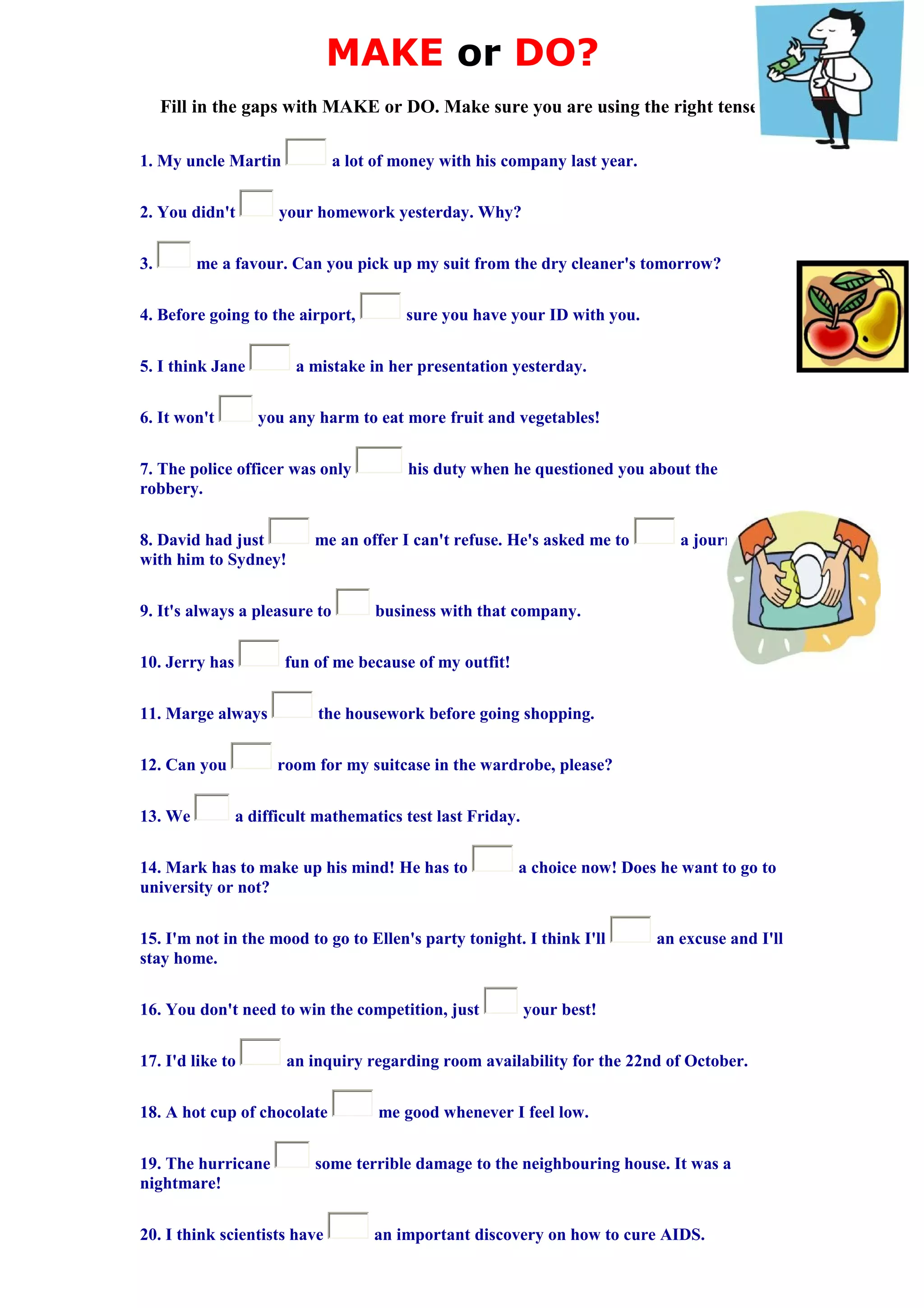 MAKE or DO?
Fill in the gaps with MAKE or DO. Make sure you are using the right tense!
1. My uncle Martin a lot of money with his company last year.
2. You didn't your homework yesterday. Why?
3. me a favour. Can you pick up my suit from the dry cleaner's tomorrow?
4. Before going to the airport, sure you have your ID with you.
5. I think Jane a mistake in her presentation yesterday.
6. It won't you any harm to eat more fruit and vegetables!
7. The police officer was only his duty when he questioned you about the
robbery.
8. David had just me an offer I can't refuse. He's asked me to a journey
with him to Sydney!
9. It's always a pleasure to business with that company.
10. Jerry has fun of me because of my outfit!
11. Marge always the housework before going shopping.
12. Can you room for my suitcase in the wardrobe, please?
13. We a difficult mathematics test last Friday.
14. Mark has to make up his mind! He has to a choice now! Does he want to go to
university or not?
15. I'm not in the mood to go to Ellen's party tonight. I think I'll an excuse and I'll
stay home.
16. You don't need to win the competition, just your best!
17. I'd like to an inquiry regarding room availability for the 22nd of October.
18. A hot cup of chocolate me good whenever I feel low.
19. The hurricane some terrible damage to the neighbouring house. It was a
nightmare!
20. I think scientists have an important discovery on how to cure AIDS.