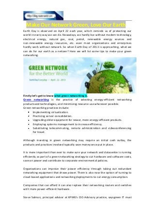 Make Our Network Green, Love Our Earth
Earth Day is observed on April 22 each year, which reminds us of protecting our
world in every way we can do. Nowadays, we hardly live without modern technology,
electrical energy, natural gas, coal, petrol, renewable energy sources and
non-renewable energy resources, etc. even most organizations and enterprises
hardly work without network. So when Earth Day of 2013 is approaching, what we
can do for our earth as a netizen? Here we will list some tips to make your green
networking.
Firstly let’s get to know what green networking is.
Green networking is the practice of selecting energy-efficient networking
productsand technologies, and minimizing resource use whenever possible.
Green networking practices include:
Implementing virtualization.
Practicing server consolidation.
Upgrading older equipment for newer, more energy-efficient products.
Employing systems management to increase efficiency.
Substituting telecommuting, remote administration and videoconferencing
for travel.
Although investing in green networking may require an initial cash outlay, the
products and practices involved typically save money once put in place.
It is more important than ever to make sure your network and datacentre is running
efficiently as part of a green networking strategy to cut hardware and software costs,
save on power and contribute to corporate environmental policies.
Organisations can improve their power efficiency through taking out redundant
networking equipment that draws power. There is also now the option of turning to
cloud-based applications and networking deployments to cut energy consumption.
Companies that can afford it can also replace their networking routers and switches
with more power-efficient hardware.
Steve Salmon, principal advisor at KPMG’s CIO Advisory practice, saysgreen IT must
 