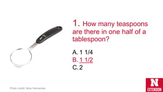 1. How many teaspoons
are there in one half of a
tablespoon?
A. 1 1/4
B. 1 1/2
C.2
Photo credit: Alice Henneman
 