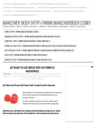 MAKEOVER BODY (HTTP://WWW.MAKEOVERBODY.COM/)PLASTIC SURGERY / BEAUTY / WEIGHT LOSS GUIDE – SURGEONS, PROFESSIONALS, PROCEDURES, PRODUCTS, DISCOUNTS
GET READY TO LOSE WEIGHT WITH THE POWER OF
RASPBERRIES!
APRIL 24, 2015 (HTTP://WWW.MAKEOVERBODY.COM/MAKE-OVER-BODY/GET-READY-TO-LOSE-WEIGHT-WITH-THE-POWER-OF-
RASPBERRIES/) / LEAVE A COMMENT (HTTP://WWW.MAKEOVERBODY.COM/MAKE-OVER-BODY/GET-READY-TO-LOSE-WEIGHT-
WITH-THE-POWER-OF-RASPBERRIES/#RESPOND)
Get Help From These Little Power Balls to Look Great for Summer!
 
Natural weight loss aids from superfoods and herbal extracts are more popular
than ever because people want to lose weight without hormones and
unpleasant side effects.
Since 2012, celebrities from both U.S. and U.K have reported using The
Raspberry Ketone diet to burn off fat and maintain their amazing figures.
 
Celebrities such as Kate Winslet, Jessica Simpson, and Kim Kardashian and many more are ‘wowing’
their fans with amazing experiences of their weight loss as well as gaining broad media exposure.
 
HOME (HTTP://WWW.MAKEOVERBODY.COM/) AMAZING OFFERS (HTTP://WWW.MAKEOVERBODY.COM/AMAZING-DEALS/)
COMPARE (HTTP://WWW.MAKEOVERBODY.COM/COMPARE/) SEARCH & FIND (HTTP://WWW.MAKEOVERBODY.COM/BEAUTY-HEALTH-CARE-PROFESSIONALS/)
LIST YOUR BIZ (HTTP://WWW.MAKEOVERBODY.COM/BUSINESS-OWNERS-PROFESSIONALS/) JOIN (HTTP://WWW.MAKEOVERBODY.COM/SUBSCRIBE/)
CONTACT (HTTP://WWW.MAKEOVERBODY.COM/CONTACT-US/)
HOME (HTTP://WWW.MAKEOVERBODY.COM/) /
AMAZING OFFERS (HTTP://WWW.MAKEOVERBODY.COM/AMAZING-DEALS/) /
COMPARE (HTTP://WWW.MAKEOVERBODY.COM/COMPARE/) /
SEARCH & FIND (HTTP://WWW.MAKEOVERBODY.COM/BEAUTY-HEALTH-CARE-PROFESSIONALS/) /
LIST YOUR BIZ (HTTP://WWW.MAKEOVERBODY.COM/BUSINESS-OWNERS-PROFESSIONALS/) /
JOIN (HTTP://WWW.MAKEOVERBODY.COM/SUBSCRIBE/) /
CONTACT (HTTP://WWW.MAKEOVERBODY.COM/CONTACT-US/)
 