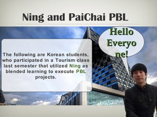 Ning and PaiChai PBL
HelloHello
EveryoEveryo
ne!ne!The following are Korean students,
who participated in a Tourism class
last semester that utilized Ning as
blended learning to execute PBL
projects.
 