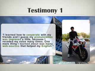 Testimony 1
“I learned how to cooperate with my
friends and I guess my pronunciation
was improved a little, because I
recoded my voice many times. One
more thing I learned about was many
web-sources that helped my English.”
 