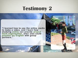 Testimony 2
“I learned how to use the online media
to make a video, and l learn how
studying online can provide project
team organization, and I also could
practice my English with group
partners.”
 
