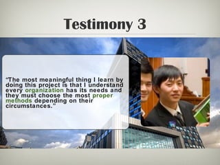 Testimony 3
“The most meaningful thing I learn by
doing this project is that I understand
every organization has its needs and
they must choose the most proper
methods depending on their
circumstances.”
 