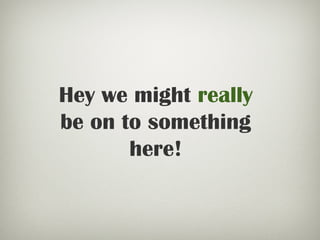 Hey we might really
be on to something
here!
 