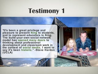 Testimony 1
“It's been a great privilege and
pleasure to present Ning to students,
and to represent educators in Ning.
The build-your-own-social-network
model has opened many doors to
thinking about professional
development and classroom work in
the context of social media. I want to
say it's been historic.” -Steve Hardon
(UCLA)
 