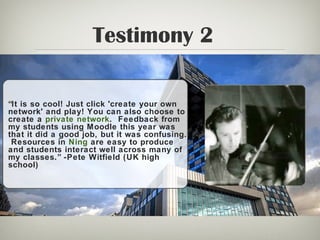 Testimony 2
“It is so cool! Just click 'create your own
network' and play! You can also choose to
create a private network. Feedback from
my students using Moodle this year was
that it did a good job, but it was confusing.
Resources in Ning are easy to produce
and students interact well across many of
my classes.” -Pete Witfield (UK high
school)
 