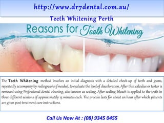 http://www.dr7dental.com.au/http://www.dr7dental.com.au/
Teeth Whitening Perth
The Teeth Whitening method involves an initial diagnosis with a detailed check-up of teeth and gums,
repeatedly accompany by radiographs if needed, to evaluate the level of discoloration. After this, calculus or tartar is
removed using Professional dental cleaning, also known as scaling. After scaling, bleach is applied to the teeth in
three different sessions of approximately 15 minutes each. The process lasts for about an hour after which patients
are given post-treatment care instructions.
Call Us Now At : (08) 9345 0455
 