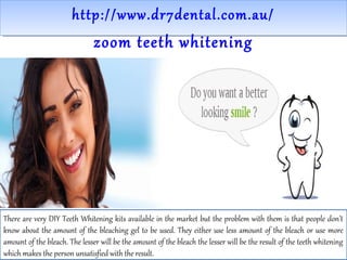 http://www.dr7dental.com.au/http://www.dr7dental.com.au/
zoom teeth whitening
There are very DIY Teeth Whitening kits available in the market but the problem with them is that people don’t
know about the amount of the bleaching gel to be used. They either use less amount of the bleach or use more
amount of the bleach. The lesser will be the amount of the bleach the lesser will be the result of the teeth whitening
which makes the person unsatisfied with the result.
 