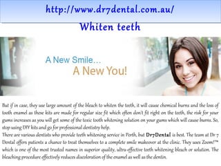 http://www.dr7dental.com.au/http://www.dr7dental.com.au/
Whiten teeth
But if in case, they use large amount of the bleach to whiten the teeth, it will cause chemical burns and the loss of
tooth enamel as these kits are made for regular size fit which often don't fit right on the teeth, the risk for your
gums increases as you will get some of the toxic tooth whitening solution on your gums which will cause burns. So,
stop using DIY kits and go for professional dentistry help.
There are various dentists who provide teeth whitening service in Perth, but Dr7Dental is best. The team at Dr 7
Dental offers patients a chance to treat themselves to a complete smile makeover at the clinic. They uses Zoom!™
which is one of the most trusted names in superior quality, ultra-effective teeth whitening bleach or solution. The
bleaching procedure effectively reduces discoloration of the enamel as well as the dentin.
 