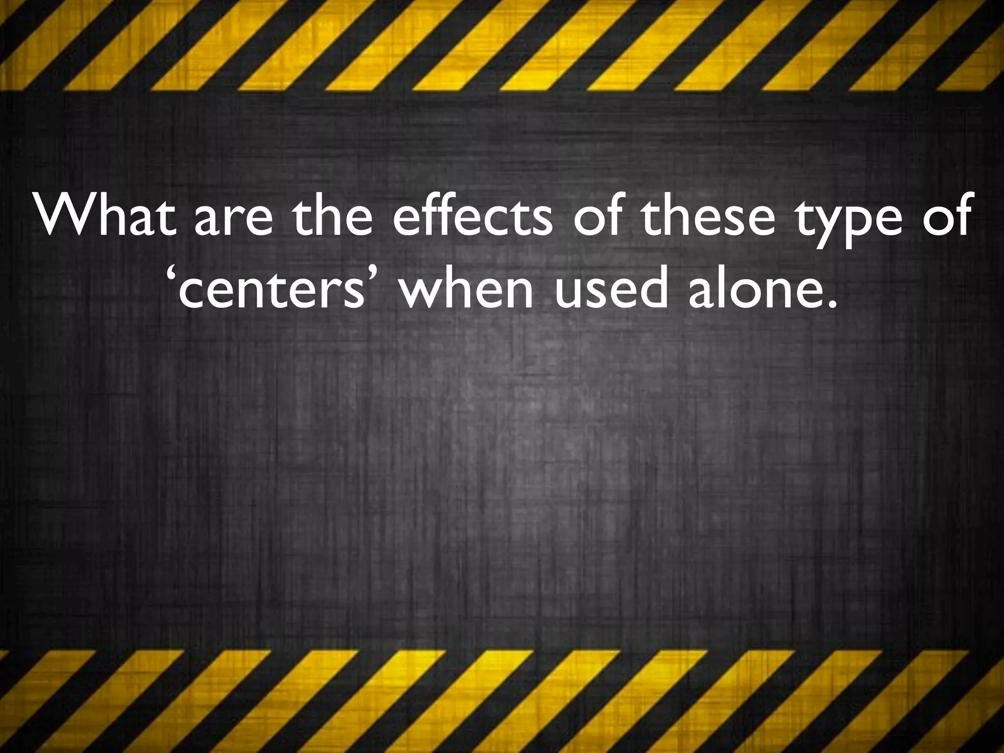 What are the effects of these type of
   ‘centers’ when used alone.
 