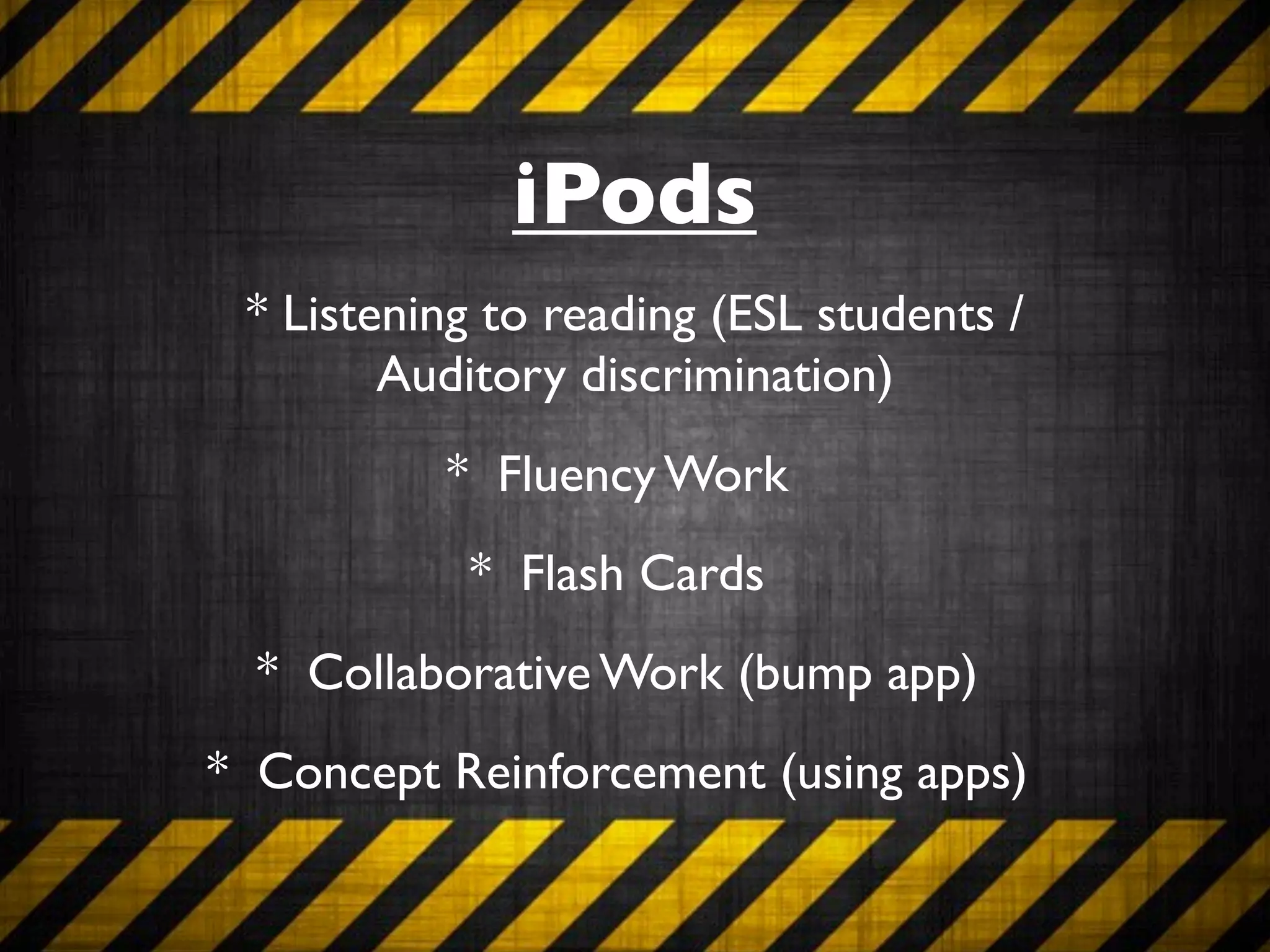 iPods
 * Listening to reading (ESL students /
        Auditory discrimination)
          * Fluency Work
           * Flash Cards
  * Collaborative Work (bump app)
* Concept Reinforcement (using apps)
 