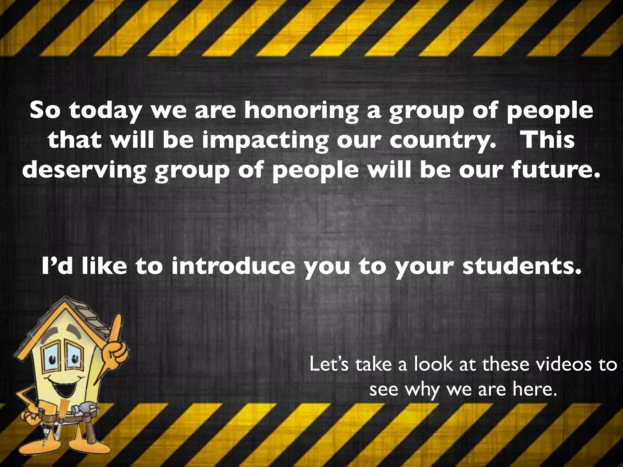 So today we are honoring a group of people
  that will be impacting our country. This
deserving group of people will be our future.


 I’d like to introduce you to your students.


                      Let’s take a look at these videos to
                              see why we are here.
 