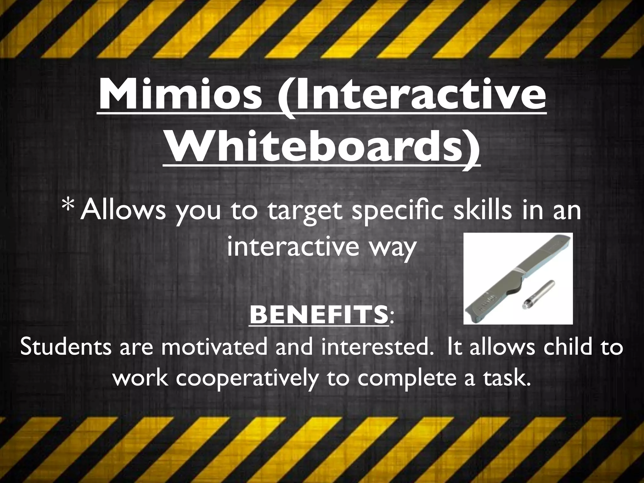 Mimios (Interactive
         Whiteboards)
   * Allows you to target speciﬁc skills in an
                interactive way

                     BENEFITS:
Students are motivated and interested. It allows child to
        work cooperatively to complete a task.
 