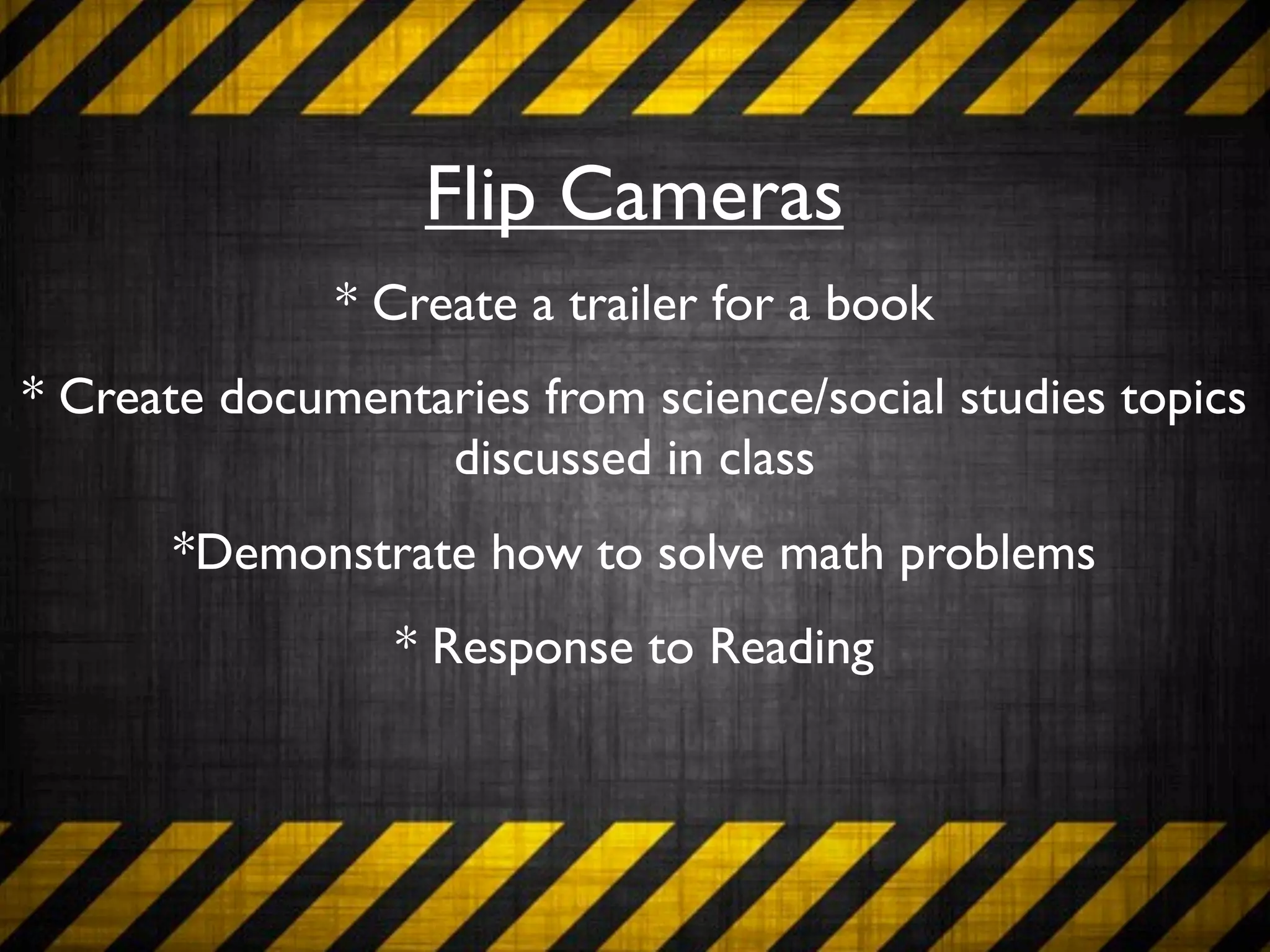 Flip Cameras
              * Create a trailer for a book
* Create documentaries from science/social studies topics
                  discussed in class
       *Demonstrate how to solve math problems
                 * Response to Reading
 