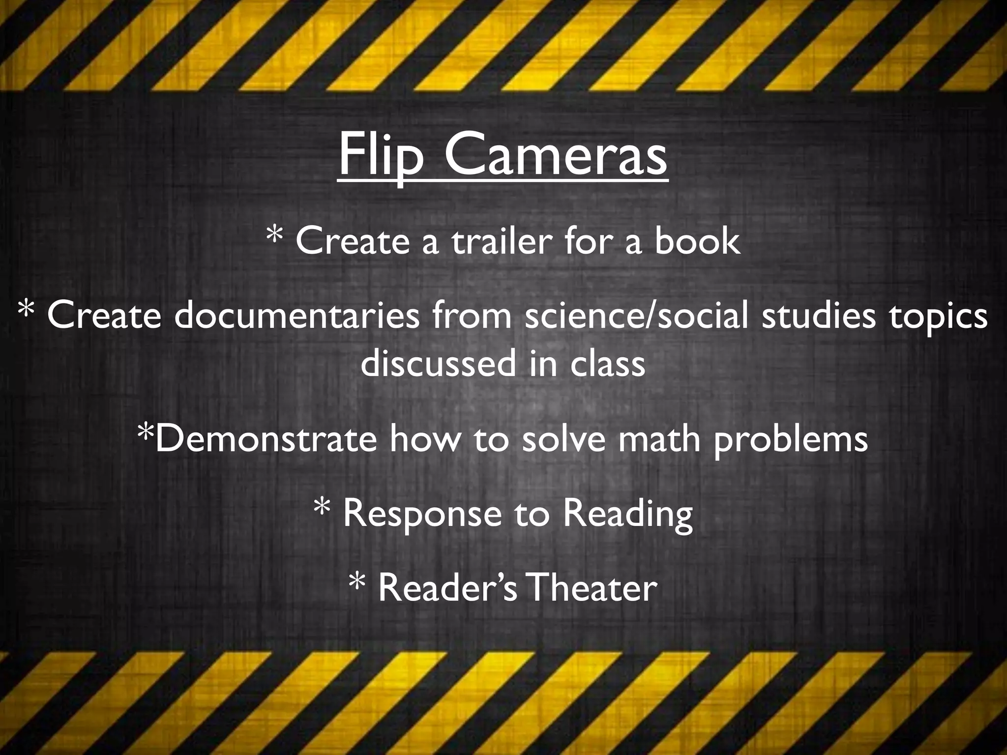 Flip Cameras
              * Create a trailer for a book
* Create documentaries from science/social studies topics
                  discussed in class
       *Demonstrate how to solve math problems
                 * Response to Reading
                   * Reader’s Theater
 