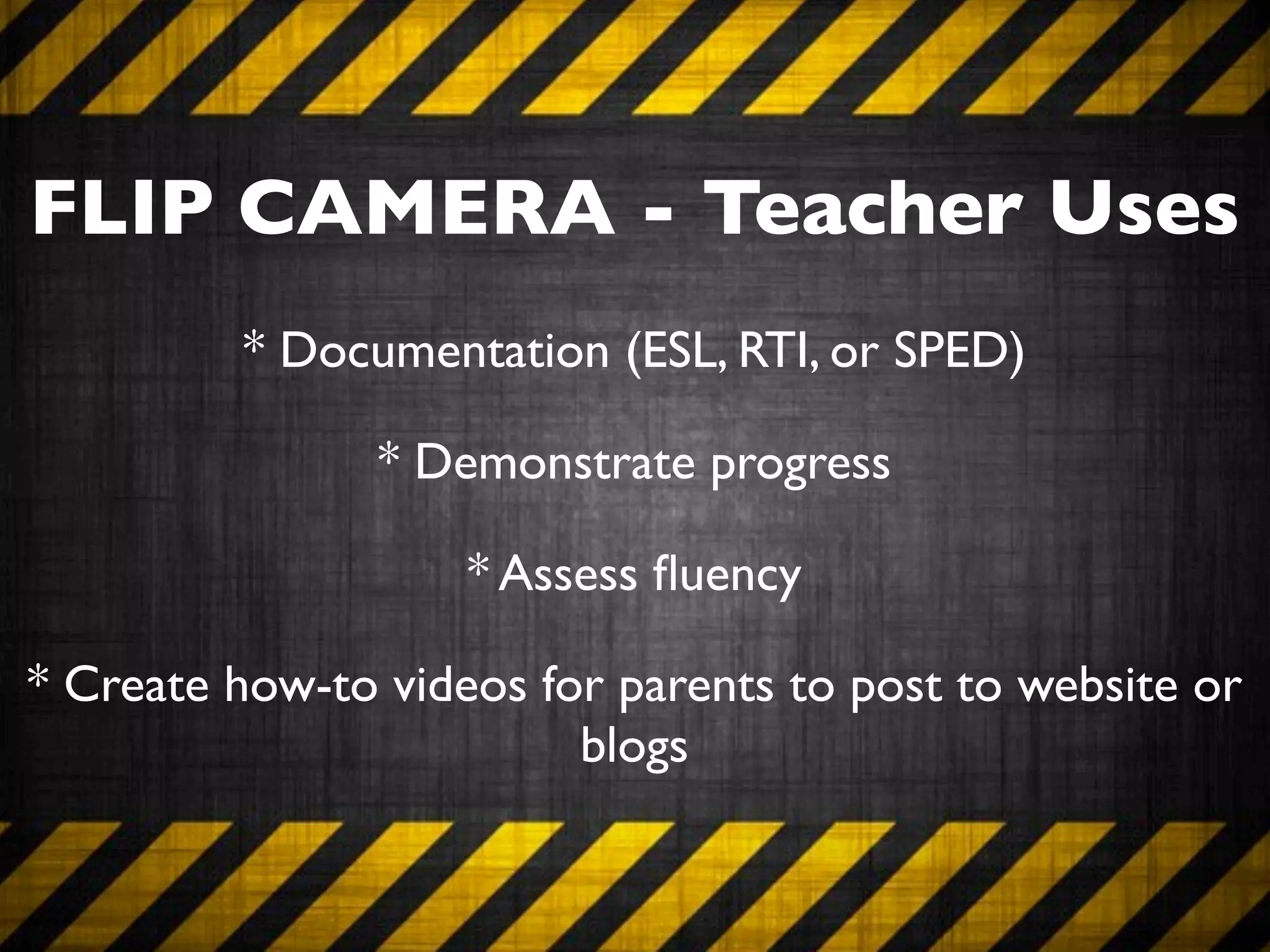FLIP CAMERA - Teacher Uses
         * Documentation (ESL, RTI, or SPED)

                * Demonstrate progress

                    * Assess ﬂuency

* Create how-to videos for parents to post to website or
                         blogs
 