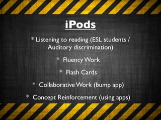iPods
 * Listening to reading (ESL students /
        Auditory discrimination)
          * Fluency Work
           * Flash Cards
  * Collaborative Work (bump app)
* Concept Reinforcement (using apps)
 