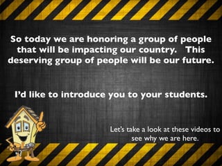 So today we are honoring a group of people
  that will be impacting our country. This
deserving group of people will be our future.


 I’d like to introduce you to your students.


                      Let’s take a look at these videos to
                              see why we are here.
 