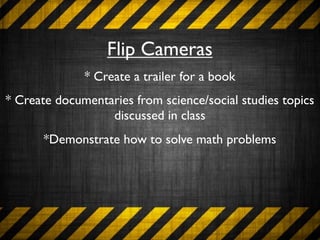 Flip Cameras
              * Create a trailer for a book
* Create documentaries from science/social studies topics
                  discussed in class
       *Demonstrate how to solve math problems
 