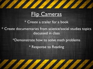 Flip Cameras
              * Create a trailer for a book
* Create documentaries from science/social studies topics
                  discussed in class
       *Demonstrate how to solve math problems
                 * Response to Reading
 