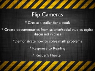 Flip Cameras
              * Create a trailer for a book
* Create documentaries from science/social studies topics
                  discussed in class
       *Demonstrate how to solve math problems
                 * Response to Reading
                   * Reader’s Theater
 