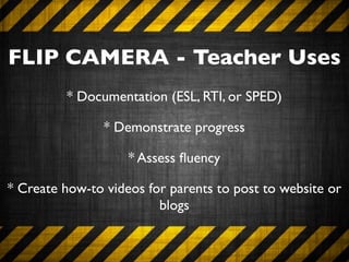 FLIP CAMERA - Teacher Uses
         * Documentation (ESL, RTI, or SPED)

                * Demonstrate progress

                    * Assess ﬂuency

* Create how-to videos for parents to post to website or
                         blogs
 