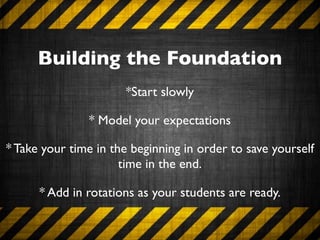 Building the Foundation
                      *Start slowly

               * Model your expectations

* Take your time in the beginning in order to save yourself
                      time in the end.

      * Add in rotations as your students are ready.
 