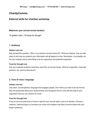 MH Copy • mark@mhcopy.com • 07725 028 643 • www.mhcopy.com



CharityComms

Editorial skills for charities workshop



Makeover your annual review handout

10 golden rules / 10 foods for thought




1. Audience

Golden rule one
Ask yourself the question, ‘Who is my charity’s annual review for?’ What you feature, how you talk
about it and how you present your information will all depend on this. Remember, it’s probably not
for your trustees and is more likely to be for supporters and potential supporters.

Food for thought one
Ask your potential audience what they want from an annual review. What do supporters, corporate
partners, etc, want to read about?




2. Tone of voice / language

Golden rule two
Use warm, conversational, language that engages people. Don’t think you have to be too formal.
Also be passionate about your achievements and recognise that it’s only with the help of your
supporters that you can achieve so much.

Food for thought two
If you’re not sure what tone of voice is right for your annual report, give it an identity. Choose a
celebrity, historical figure or someone you know and imagine how they’d communicate with your
target audiences.
 