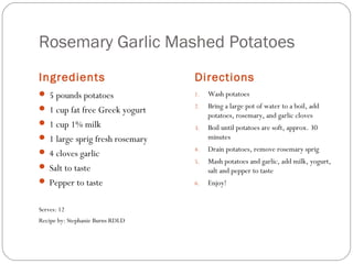 Rosemary Garlic Mashed Potatoes
Ingredients

Directions

 5 pounds potatoes

1.

Wash potatoes

 1 cup fat free Greek yogurt

2.

Bring a large pot of water to a boil, add
potatoes, rosemary, and garlic cloves

3.

Boil until potatoes are soft, approx. 30
minutes

4.

Drain potatoes, remove rosemary sprig

5.

Mash potatoes and garlic, add milk, yogurt,
salt and pepper to taste

6.

Enjoy!

 1 cup 1% milk
 1 large sprig fresh rosemary
 4 cloves garlic
 Salt to taste
 Pepper to taste
Serves: 12
Recipe by: Stephanie Burns RDLD

 