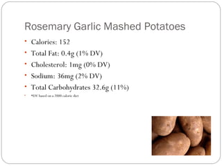 Rosemary Garlic Mashed Potatoes
• Calories: 152
• Total Fat: 0.4g (1% DV)
• Cholesterol: 1mg (0% DV)
• Sodium: 36mg (2% DV)
• Total Carbohydrates 32.6g (11%)
•

*DV based on a 2000 calorie diet

 