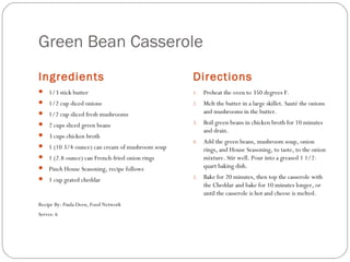 Green Bean Casserole
Ingredients

Directions

 1/3 stick butter

1.

Preheat the oven to 350 degrees F.

 1/2 cup diced onions

2.

Melt the butter in a large skillet. Sauté the onions
and mushrooms in the butter.

3.

Boil green beans in chicken broth for 10 minutes
and drain.

4.

Add the green beans, mushroom soup, onion
rings, and House Seasoning, to taste, to the onion
mixture. Stir well. Pour into a greased 1 1/2quart baking dish.

5.

Bake for 20 minutes, then top the casserole with
the Cheddar and bake for 10 minutes longer, or
until the casserole is hot and cheese is melted.

 1/2 cup sliced fresh mushrooms
 2 cups sliced green beans
 3 cups chicken broth
 1 (10 3/4-ounce) can cream of mushroom soup
 1 (2.8-ounce) can French-fried onion rings
 Pinch House Seasoning, recipe follows
 1 cup grated cheddar

Recipe By: Paula Deen, Food Network
Serves: 6

 