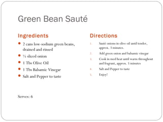 Green Bean Sauté
Ingredients

Directions

 2 cans low-sodium green beans,

1.

Sauté onions in olive oil until tender,
approx. 3 minutes.

2.

Add green onion and balsamic vinegar

3.

Cook in med heat until warm throughout
and fragrant, approx. 5 minutes

4.

Salt and Pepper to taste

5.

Enjoy!

drained and rinsed
 ½ sliced onion
 1 Tbs Olive Oil
 1 Tbs Balsamic Vinegar
 Salt and Pepper to taste

Serves: 6

 
