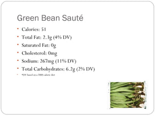 Green Bean Sauté
• Calories: 51
• Total Fat: 2.3g (4% DV)
• Saturated Fat: 0g
• Cholesterol: 0mg
• Sodium: 267mg (11% DV)
• Total Carbohydrates: 6.2g (2% DV)
•

*DV based on a 2000 calorie diet

 
